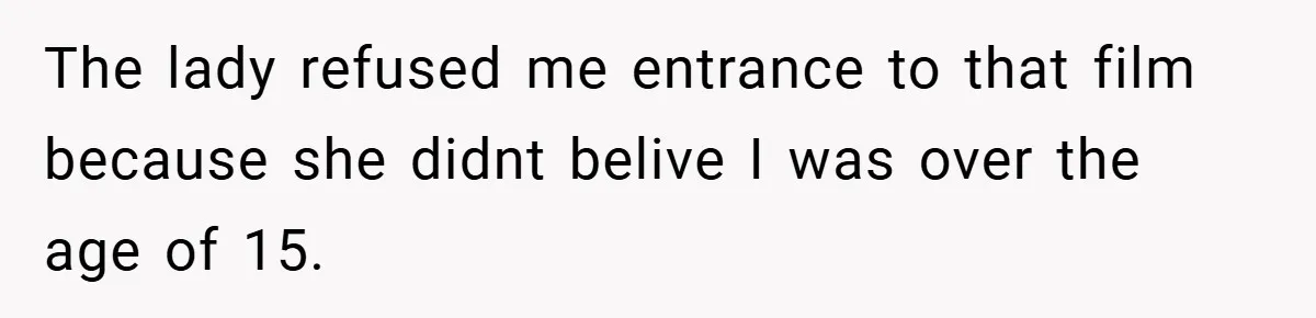 The lady refused me entrance to that film because she didnt belive I was over the age of 15.