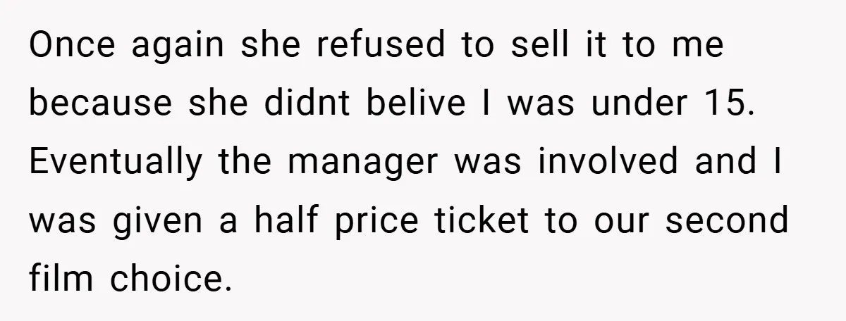 Once again she refused to sell it to me because she didnt belive I was under 15. Eventually the manager was involved and I was given a half price ticket...