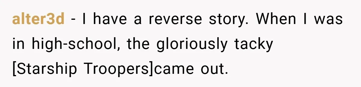 alter3d − I have a reverse story. When I was in high-school, the gloriously tacky [Starship Troopers]came out.