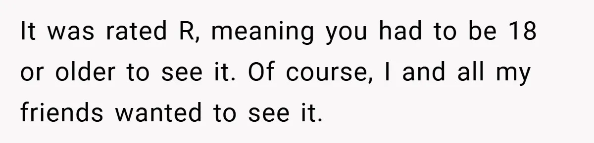 It was rated R, meaning you had to be 18 or older to see it. Of course, I and all my friends wanted to see it.