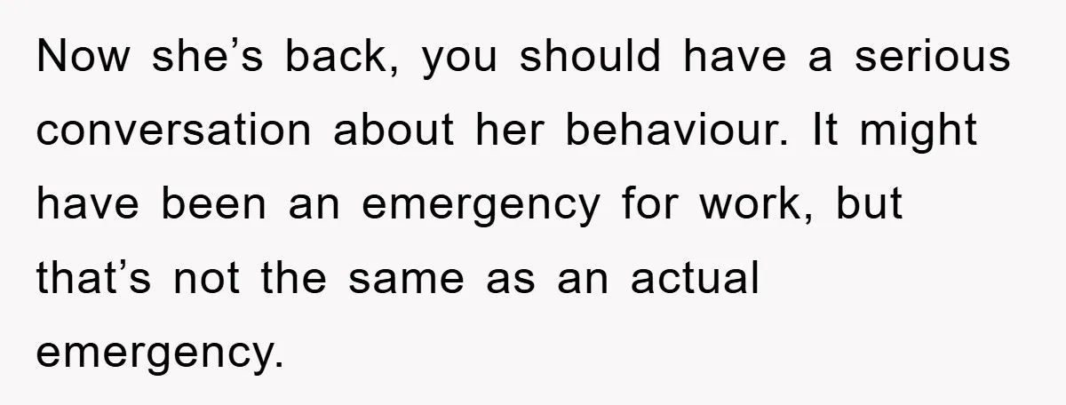 Now she’s back, you should have a serious conversation about her behaviour. It might have been an emergency for work, but that’s not the same as an actual emergency.