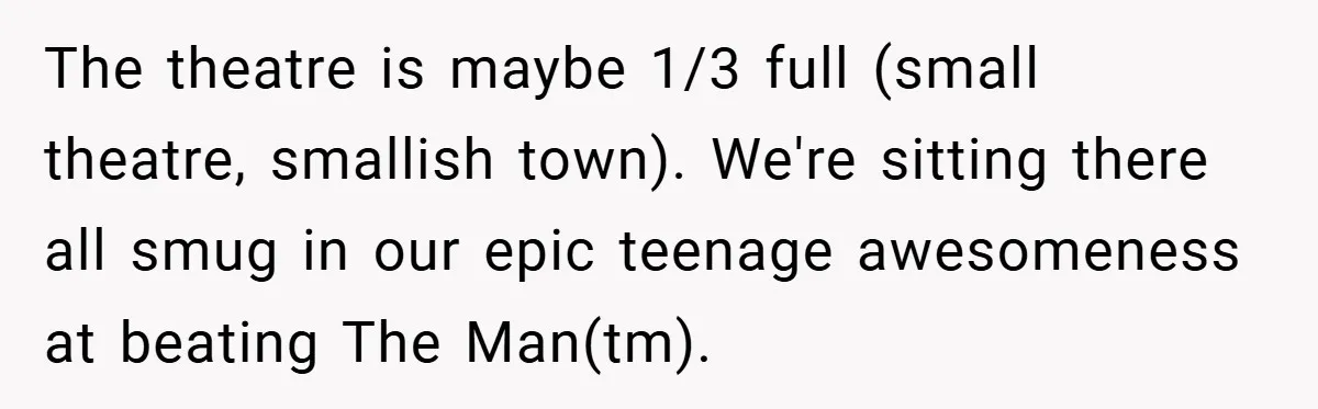 The theatre is maybe 1/3 full (small theatre, smallish town). We're sitting there all smug in our epic teenage awesomeness at beating The Man(tm).