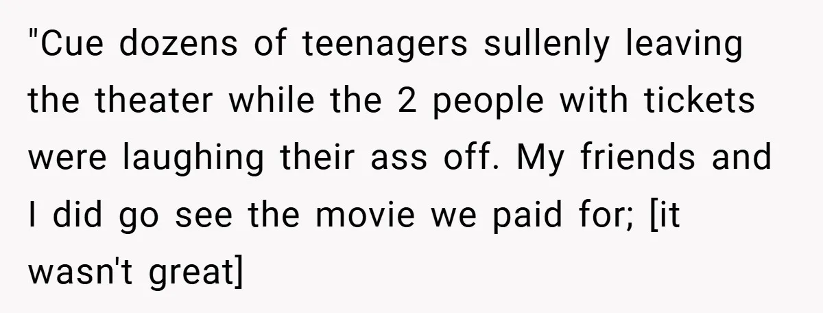 "Cue dozens of teenagers sullenly leaving the theater while the 2 people with tickets were laughing their ass off. My friends and I did go see the movie we paid...