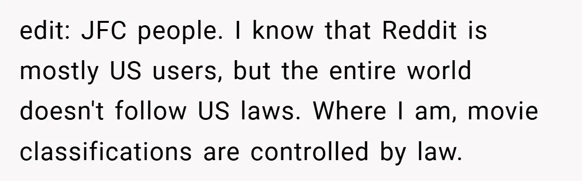 edit: JFC people. I know that Reddit is mostly US users, but the entire world doesn't follow US laws. Where I am, movie classifications are controlled by law.