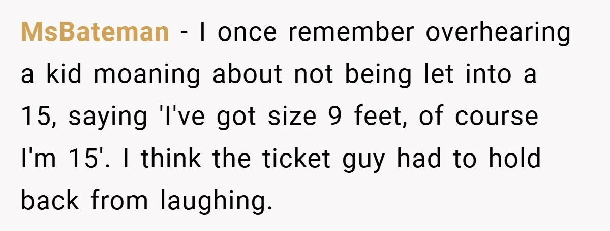 MsBateman − I once remember overhearing a kid moaning about not being let into a 15, saying 'I've got size 9 feet, of course I'm 15'. I think the ticket...