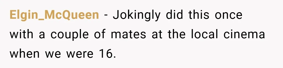 Elgin_McQueen − Jokingly did this once with a couple of mates at the local cinema when we were 16.