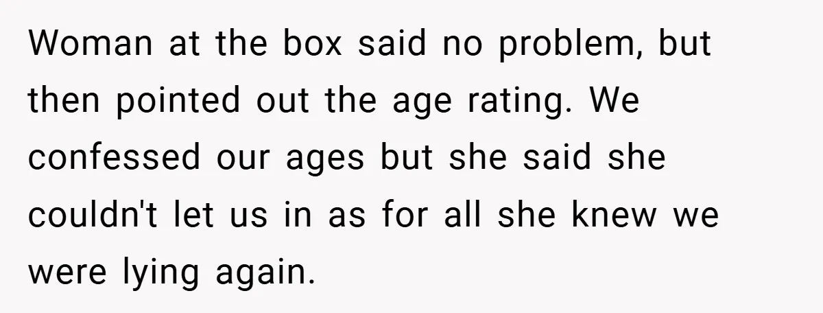 Woman at the box said no problem, but then pointed out the age rating. We confessed our ages but she said she couldn't let us in as for all she...
