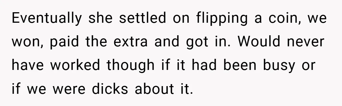 Eventually she settled on flipping a coin, we won, paid the extra and got in. Would never have worked though if it had been busy or if we were dicks...