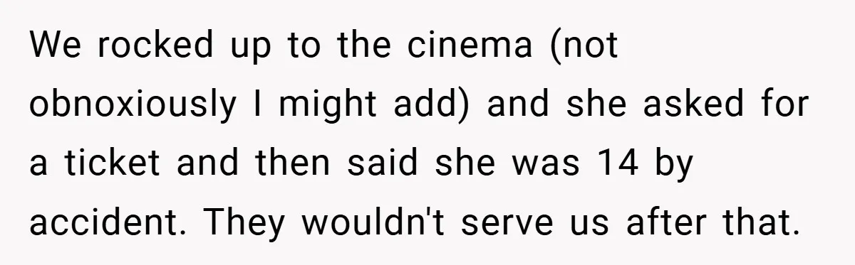 We rocked up to the cinema (not obnoxiously I might add) and she asked for a ticket and then said she was 14 by accident. They wouldn't serve us after...