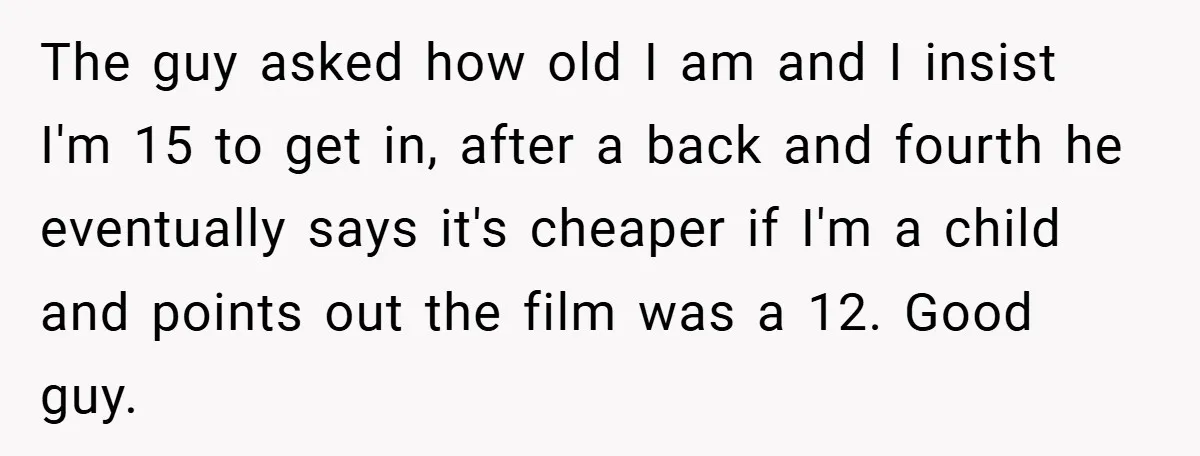 The guy asked how old I am and I insist I'm 15 to get in, after a back and fourth he eventually says it's cheaper if I'm a child and...