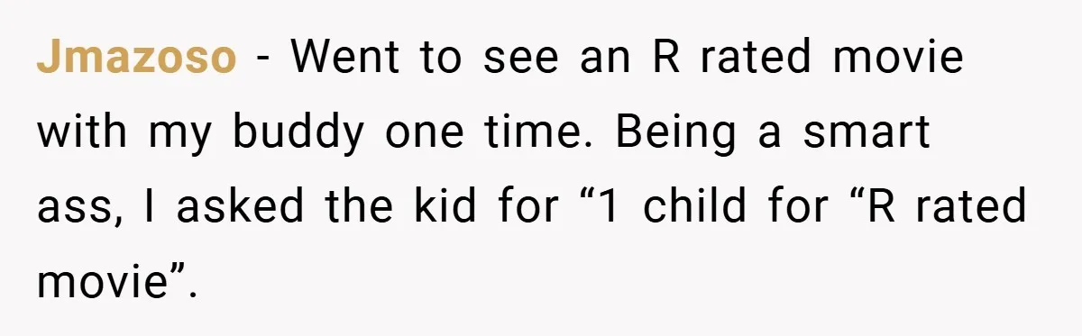 Jmazoso − Went to see an R rated movie with my buddy one time. Being a smart ass, I asked the kid for “1 child for “R rated movie”.