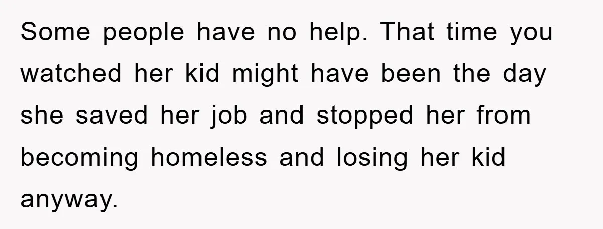 Some people have no help. That time you watched her kid might have been the day she saved her job and stopped her from becoming homeless and losing her kid...