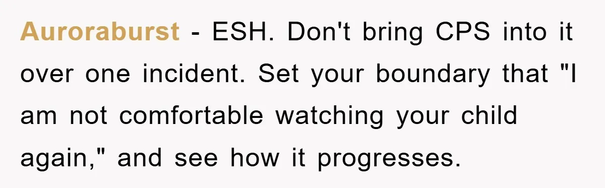 Auroraburst − ESH. Don't bring CPS into it over one incident. Set your boundary that "I am not comfortable watching your child again," and see how it progresses.