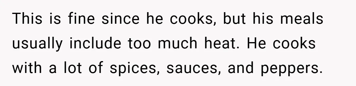 She Yelled at Her Boyfriend to Stop Spicing Up Her Meals This is fine since he cooks, but his meals usually include too much heat. He cooks with a lot of spices, sauces, and peppers.