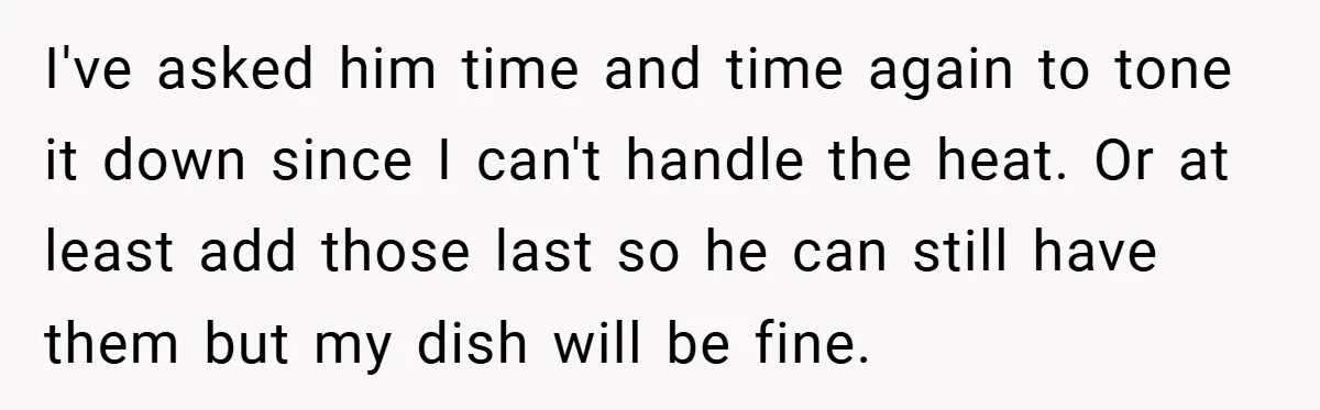 She Yelled at Her Boyfriend to Stop Spicing Up Her Meals I've asked him time and time again to tone it down since I can't handle the heat. Or at least add those last so he can still have them but...