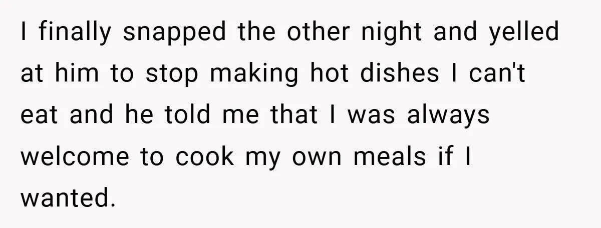 She Yelled at Her Boyfriend to Stop Spicing Up Her Meals I finally snapped the other night and yelled at him to stop making hot dishes I can't eat and he told me that I was always welcome to cook my...