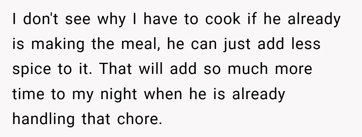 She Yelled at Her Boyfriend to Stop Spicing Up Her Meals I don't see why I have to cook if he already is making the meal, he can just add less spice to it. That will add so much more time...