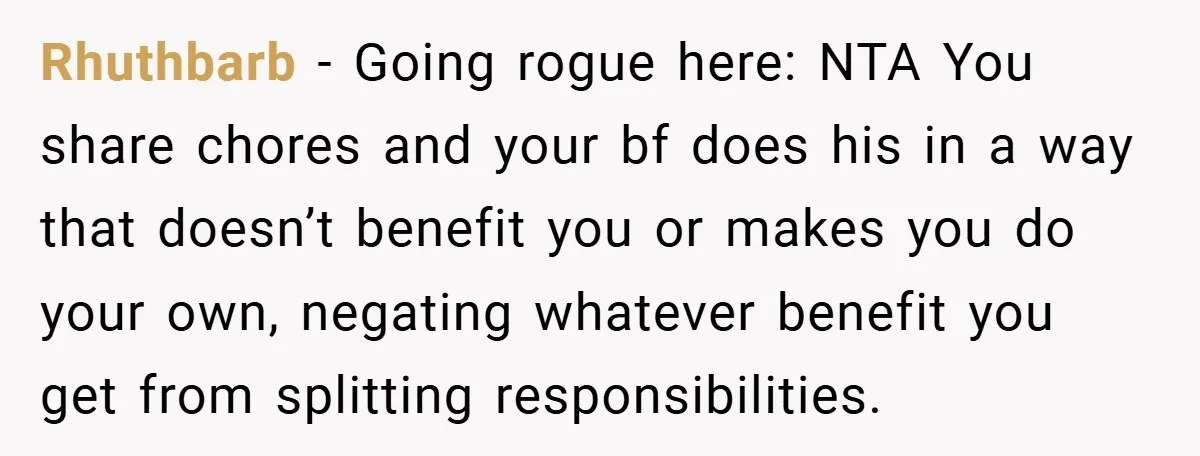 She Yelled at Her Boyfriend to Stop Spicing Up Her Meals Rhuthbarb − Going rogue here: NTA You share chores and your bf does his in a way that doesn’t benefit you or makes you do your own, negating whatever benefit...