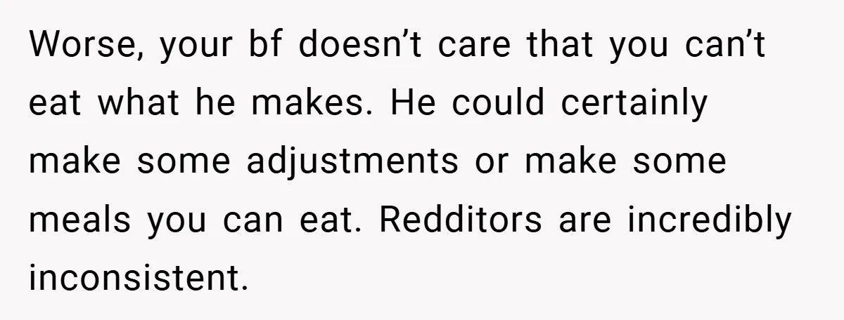She Yelled at Her Boyfriend to Stop Spicing Up Her Meals Worse, your bf doesn’t care that you can’t eat what he makes. He could certainly make some adjustments or make some meals you can eat. Redditors are incredibly inconsistent.