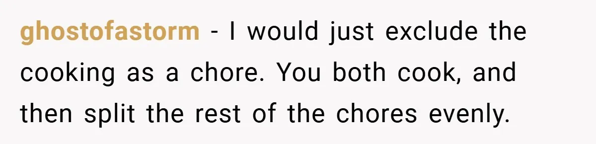 She Yelled at Her Boyfriend to Stop Spicing Up Her Meals ghostofastorm − I would just exclude the cooking as a chore. You both cook, and then split the rest of the chores evenly.