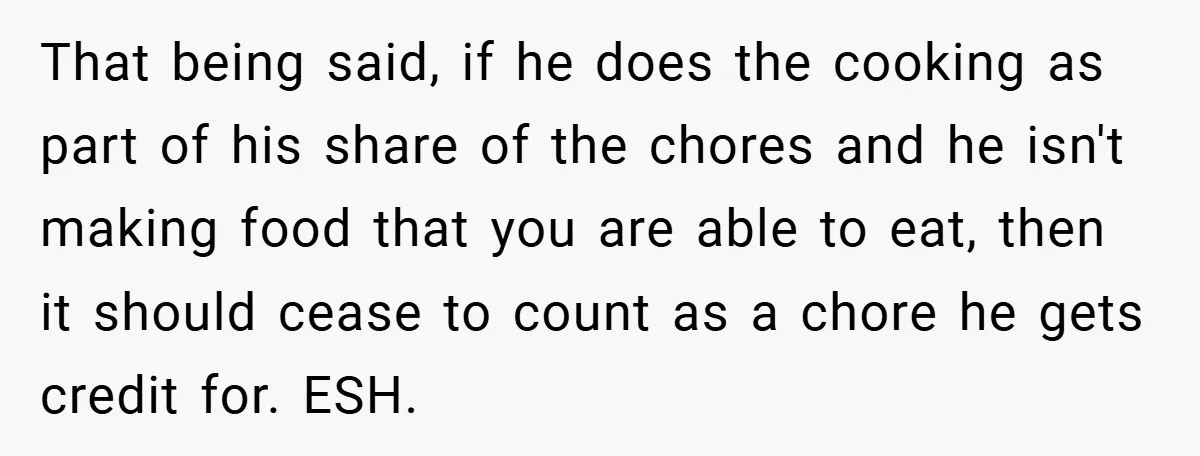 She Yelled at Her Boyfriend to Stop Spicing Up Her Meals That being said, if he does the cooking as part of his share of the chores and he isn't making food that you are able to eat, then it should...