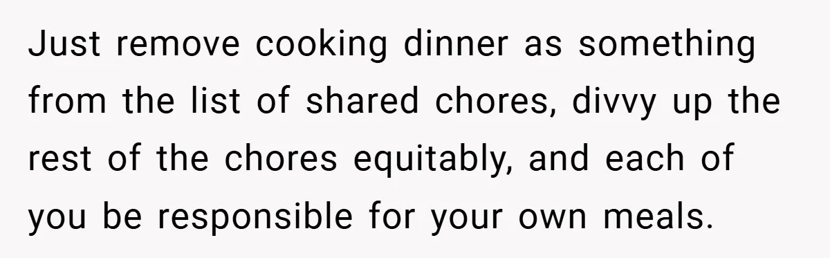 She Yelled at Her Boyfriend to Stop Spicing Up Her Meals Just remove cooking dinner as something from the list of shared chores, divvy up the rest of the chores equitably, and each of you be responsible for your own meals.