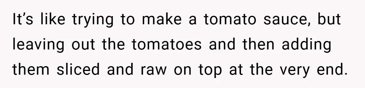 She Yelled at Her Boyfriend to Stop Spicing Up Her Meals It’s like trying to make a tomato sauce, but leaving out the tomatoes and then adding them sliced and raw on top at the very end.