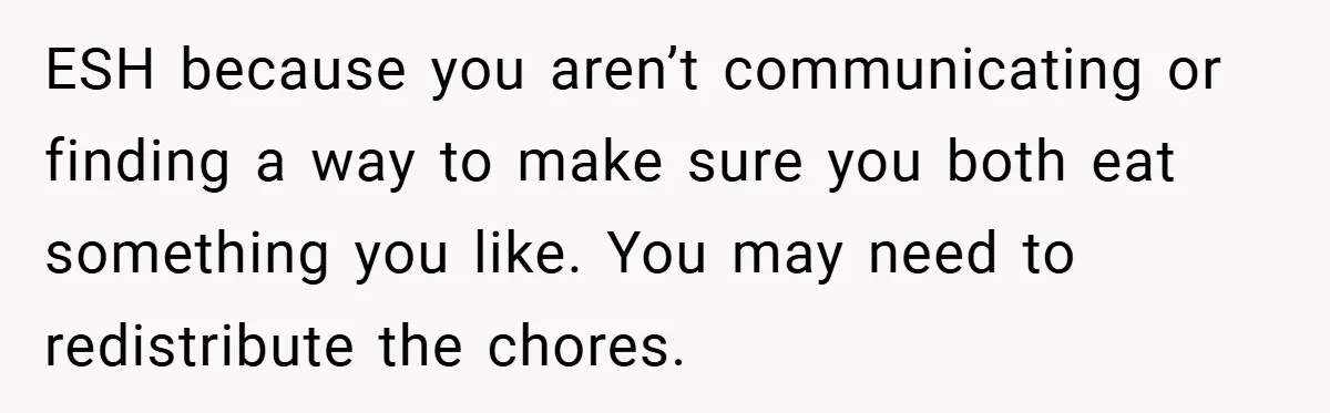 She Yelled at Her Boyfriend to Stop Spicing Up Her Meals ESH because you aren’t communicating or finding a way to make sure you both eat something you like. You may need to redistribute the chores.