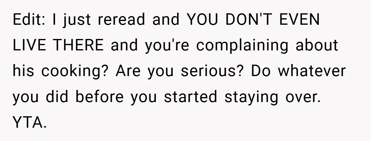 She Yelled at Her Boyfriend to Stop Spicing Up Her Meals Edit: I just reread and YOU DON'T EVEN LIVE THERE and you're complaining about his cooking? Are you serious? Do whatever you did before you started staying over. YTA.