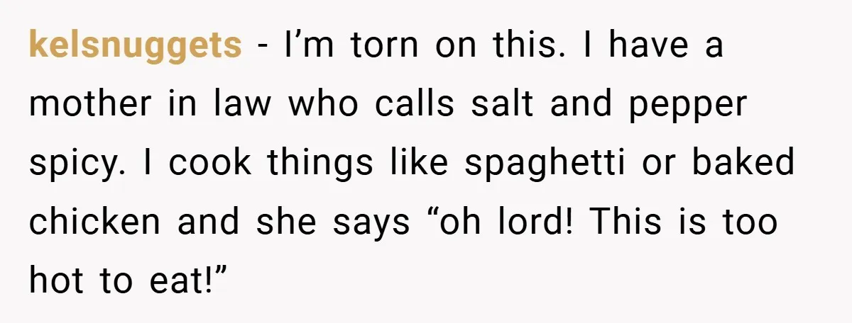 She Yelled at Her Boyfriend to Stop Spicing Up Her Meals kelsnuggets − I’m torn on this. I have a mother in law who calls salt and pepper spicy. I cook things like spaghetti or baked chicken and she says “oh...