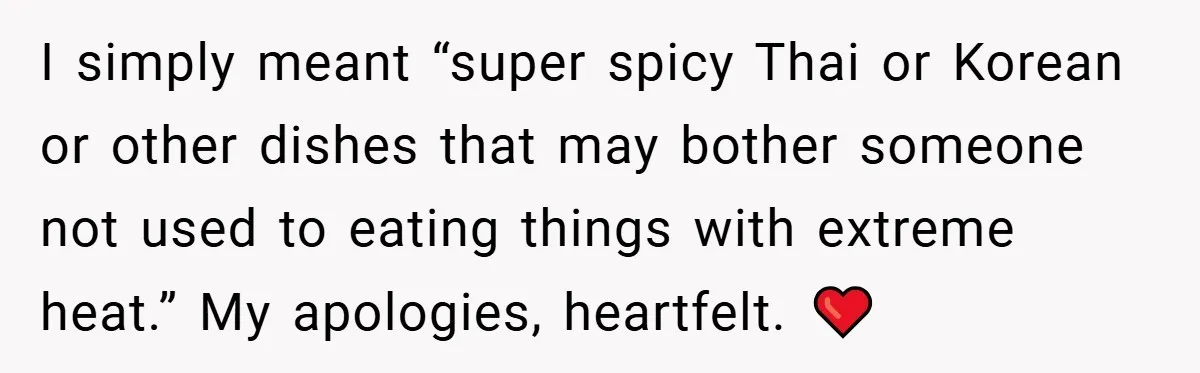 She Yelled at Her Boyfriend to Stop Spicing Up Her Meals I simply meant “super spicy Thai or Korean or other dishes that may bother someone not used to eating things with extreme heat.” My apologies, heartfelt. ❤️