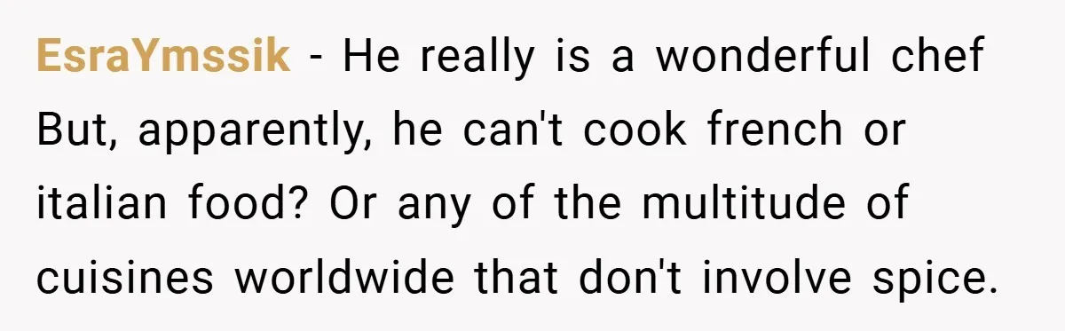 She Yelled at Her Boyfriend to Stop Spicing Up Her Meals EsraYmssik − He really is a wonderful chef But, apparently, he can't cook french or italian food? Or any of the multitude of cuisines worldwide that don't involve spice.