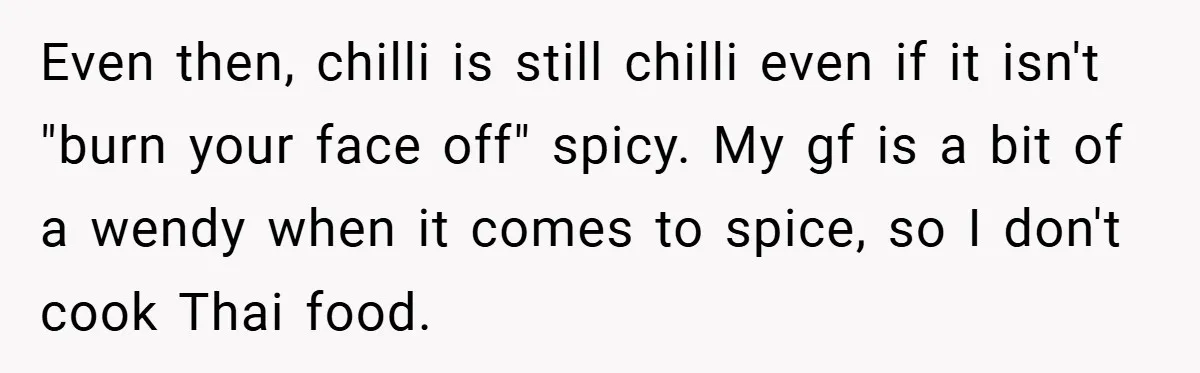 She Yelled at Her Boyfriend to Stop Spicing Up Her Meals Even then, chilli is still chilli even if it isn't "burn your face off" spicy. My gf is a bit of a wendy when it comes to spice, so I...
