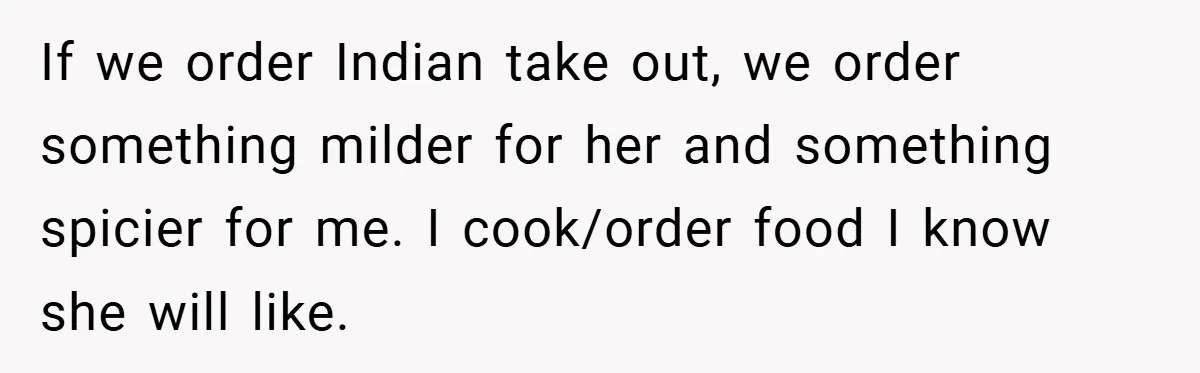 She Yelled at Her Boyfriend to Stop Spicing Up Her Meals If we order Indian take out, we order something milder for her and something spicier for me. I cook/order food I know she will like.