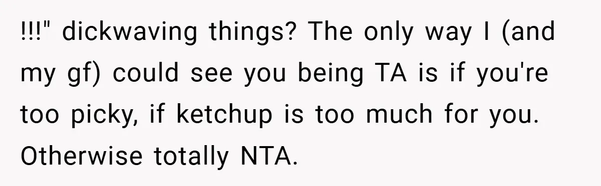 She Yelled at Her Boyfriend to Stop Spicing Up Her Meals !!!" dickwaving things? The only way I (and my gf) could see you being TA is if you're too picky, if ketchup is too much for you. Otherwise totally NTA.