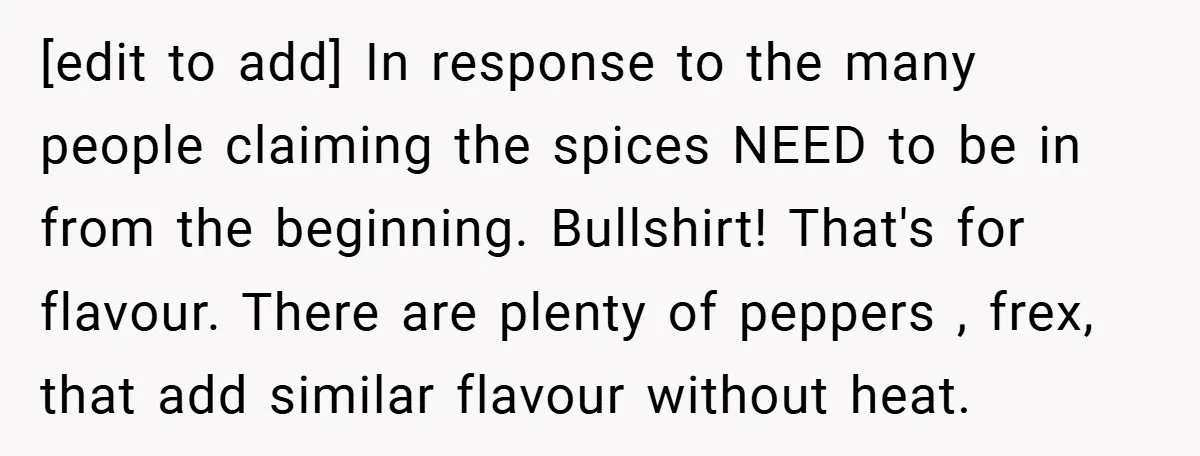 [edit to add] In response to the many people claiming the spices NEED to be in from the beginning. Bullshirt! That's for flavour. There are plenty of peppers , frex,...