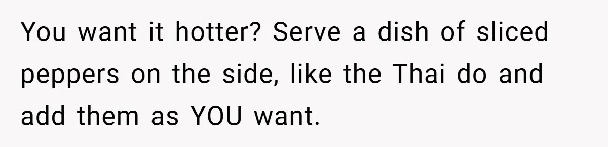 She Yelled at Her Boyfriend to Stop Spicing Up Her Meals You want it hotter? Serve a dish of sliced peppers on the side, like the Thai do and add them as YOU want.