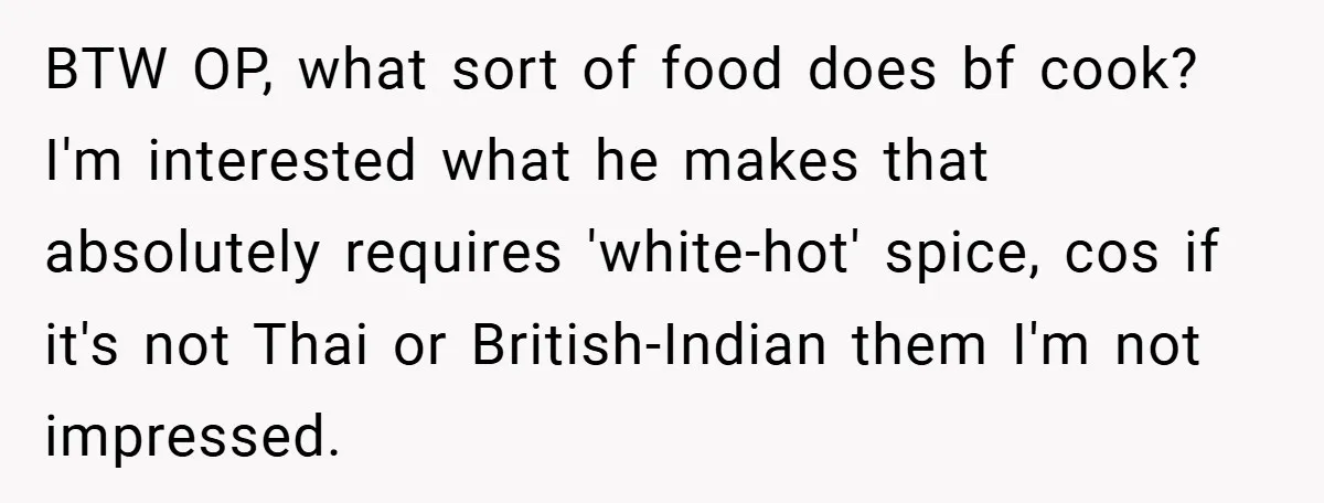 She Yelled at Her Boyfriend to Stop Spicing Up Her Meals BTW OP, what sort of food does bf cook? I'm interested what he makes that absolutely requires 'white-hot' spice, cos if it's not Thai or British-Indian them I'm not impressed.
