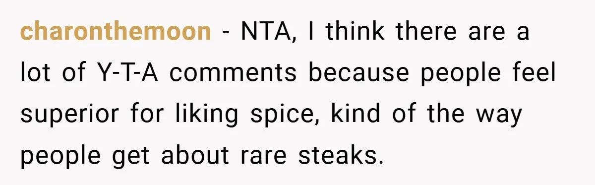 She Yelled at Her Boyfriend to Stop Spicing Up Her Meals charonthemoon − NTA, I think there are a lot of Y-T-A comments because people feel superior for liking spice, kind of the way people get about rare steaks.