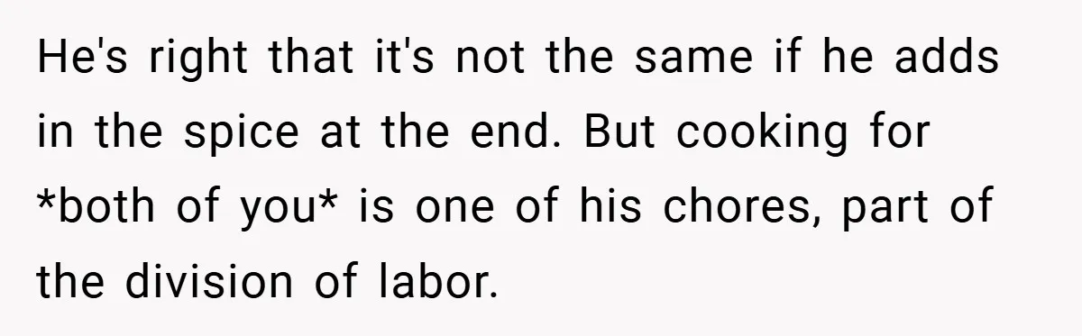 She Yelled at Her Boyfriend to Stop Spicing Up Her Meals He's right that it's not the same if he adds in the spice at the end. But cooking for *both of you* is one of his chores, part of the...