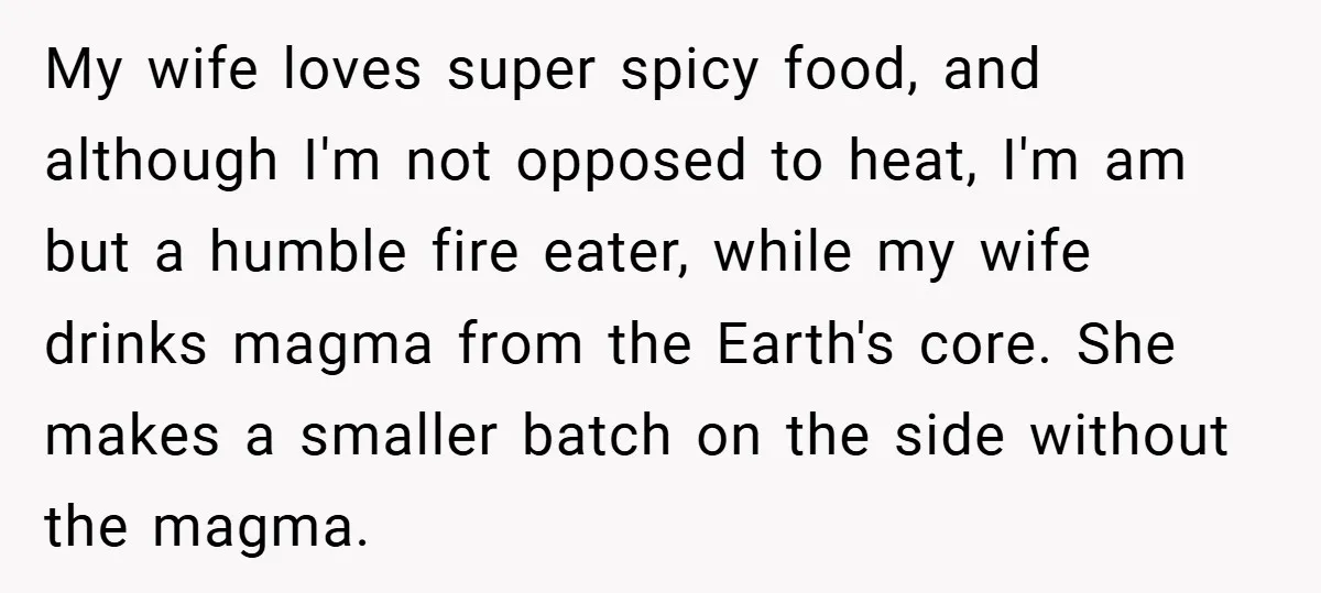 She Yelled at Her Boyfriend to Stop Spicing Up Her Meals My wife loves super spicy food, and although I'm not opposed to heat, I'm am but a humble fire eater, while my wife drinks magma from the Earth's core. She...