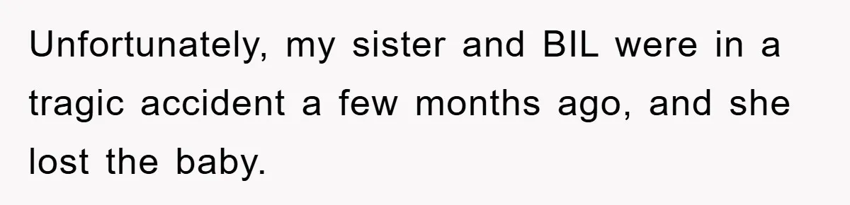 Family Tension Erupts After Woman Posts Baby Shower Photos Despite Sister’s Recent Loss Unfortunately, my sister and BIL were in a tragic accident a few months ago, and she lost the baby.