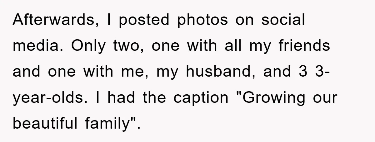 Family Tension Erupts After Woman Posts Baby Shower Photos Despite Sister’s Recent Loss Afterwards, I posted photos on social media. Only two, one with all my friends and one with me, my husband, and 3 3-year-olds. I had the caption "Growing our beautiful...