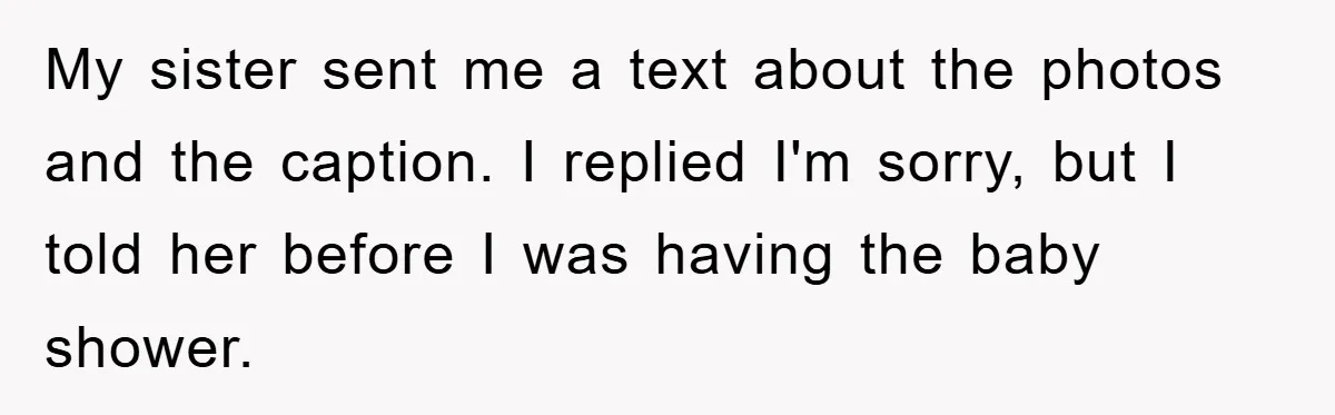 Family Tension Erupts After Woman Posts Baby Shower Photos Despite Sister’s Recent Loss My sister sent me a text about the photos and the caption. I replied I'm sorry, but I told her before I was having the baby shower.