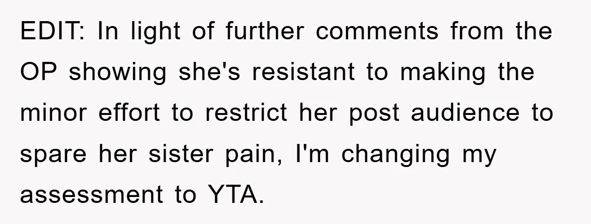 Family Tension Erupts After Woman Posts Baby Shower Photos Despite Sister’s Recent Loss EDIT: In light of further comments from the OP showing she's resistant to making the minor effort to restrict her post audience to spare her sister pain, I'm changing my...