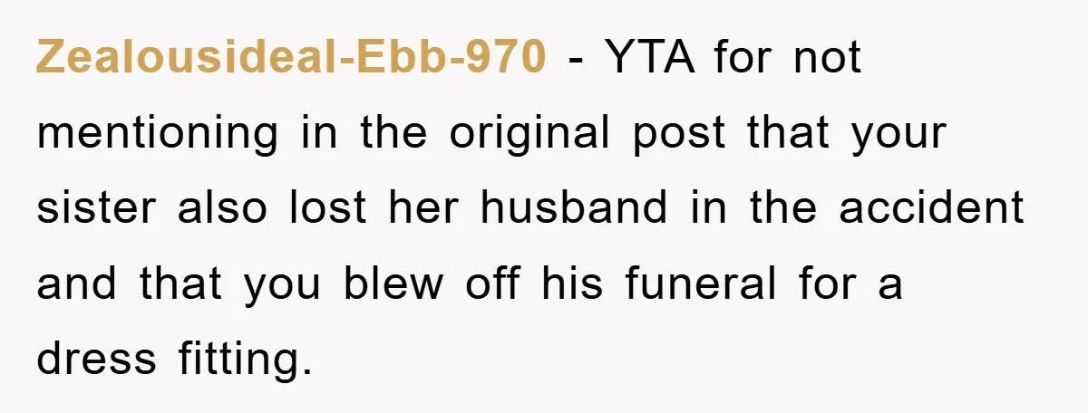 Family Tension Erupts After Woman Posts Baby Shower Photos Despite Sister’s Recent Loss Zealousideal-Ebb-970 − YTA for not mentioning in the original post that your sister also lost her husband in the accident and that you blew off his funeral for a dress...