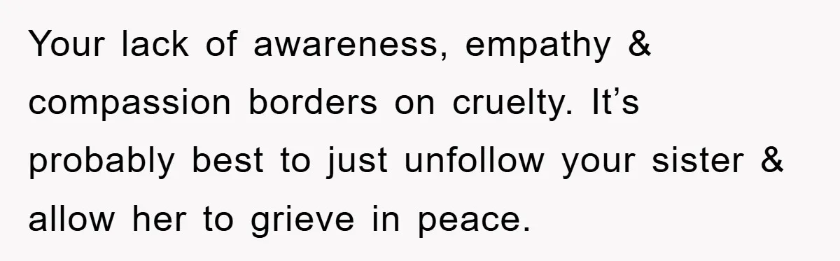 Family Tension Erupts After Woman Posts Baby Shower Photos Despite Sister’s Recent Loss Your lack of awareness, empathy & compassion borders on cruelty. It’s probably best to just unfollow your sister & allow her to grieve in peace.