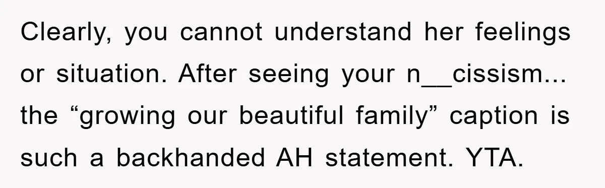 Family Tension Erupts After Woman Posts Baby Shower Photos Despite Sister’s Recent Loss Clearly, you cannot understand her feelings or situation. After seeing your n__cissism... the “growing our beautiful family” caption is such a backhanded AH statement. YTA.