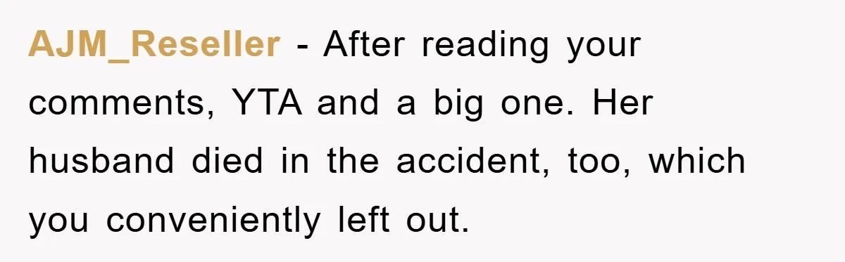 Family Tension Erupts After Woman Posts Baby Shower Photos Despite Sister’s Recent Loss AJM_Reseller − After reading your comments, YTA and a big one. Her husband died in the accident, too, which you conveniently left out.