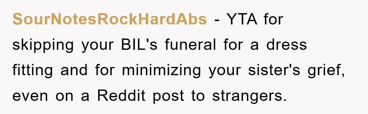 Family Tension Erupts After Woman Posts Baby Shower Photos Despite Sister’s Recent Loss SourNotesRockHardAbs − YTA for skipping your BIL's funeral for a dress fitting and for minimizing your sister's grief, even on a Reddit post to strangers.